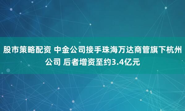 股市策略配资 中金公司接手珠海万达商管旗下杭州公司 后者增资至约3.4亿元