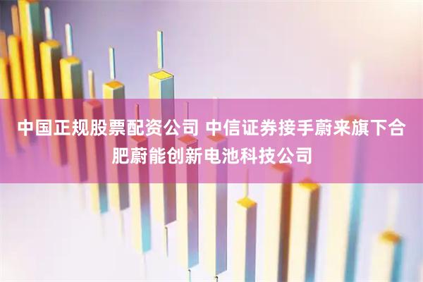 中国正规股票配资公司 中信证券接手蔚来旗下合肥蔚能创新电池科技公司